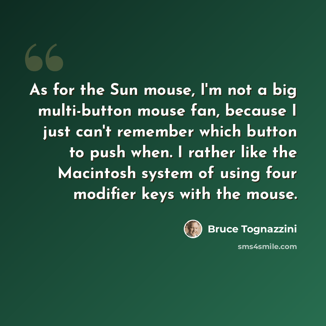 “As for the Sun mouse, I'm not a big multi-button mouse fan, because I just can't remember which button to push when. I rather like the Macintosh system of using four modifier keys with the mouse.” quote by Bruce Tognazzini