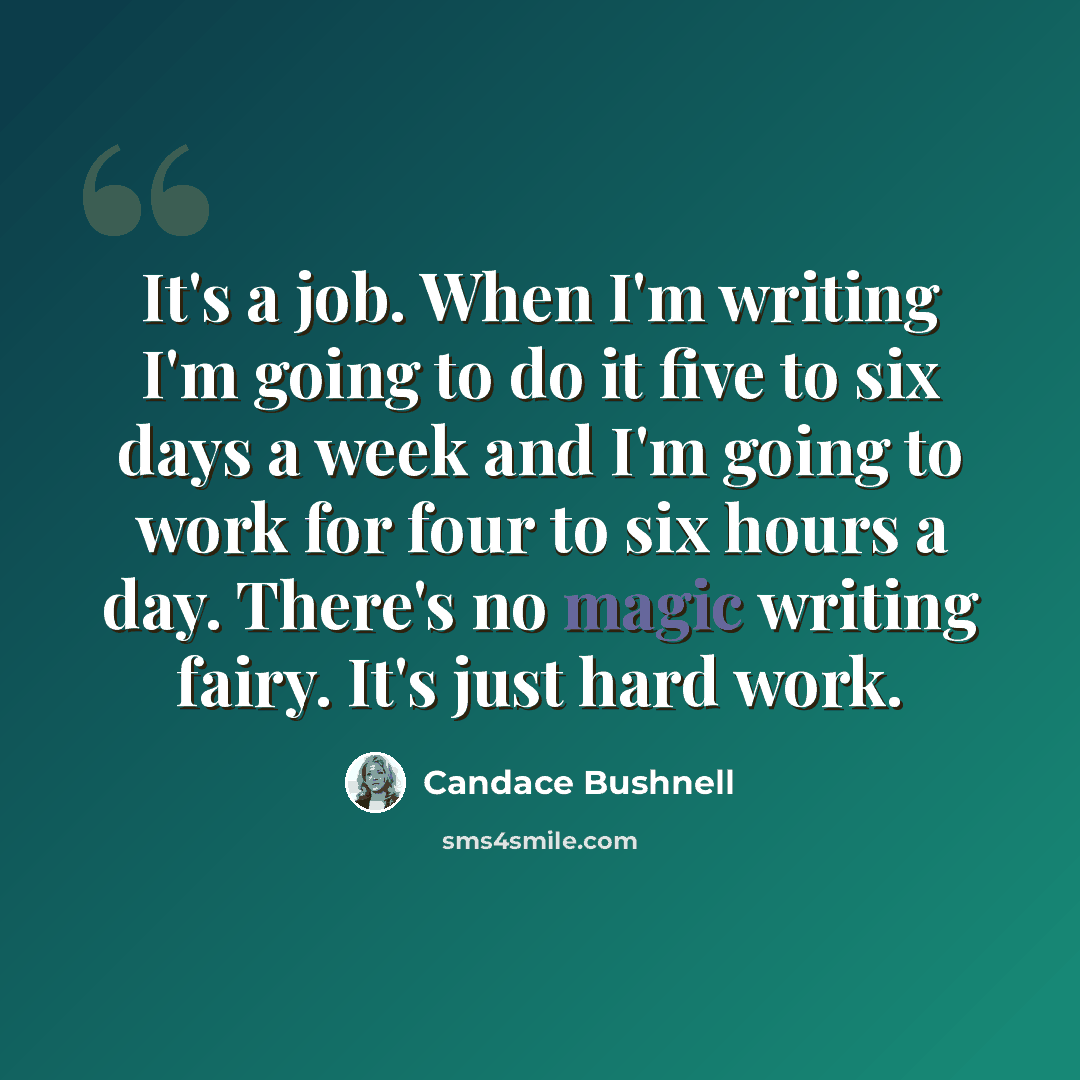 “It's a job. When I'm writing I'm going to do it five to six days a week and I'm going to work for four to six hours a day. There's no magic writing fairy. It's just hard work.” quote by Candace Bushnell