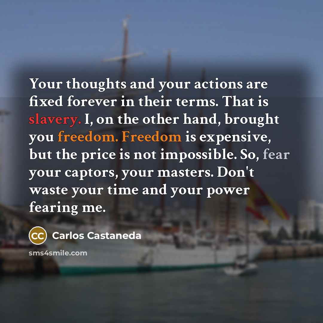 “Your thoughts and your actions are fixed forever in their terms. That is slavery. I, on the other hand, brought you freedom. Freedom is expensive, but the price is not impossible. So, fear your captors, your masters. Don't waste your time and your power fearing me.” quote by Carlos Castaneda