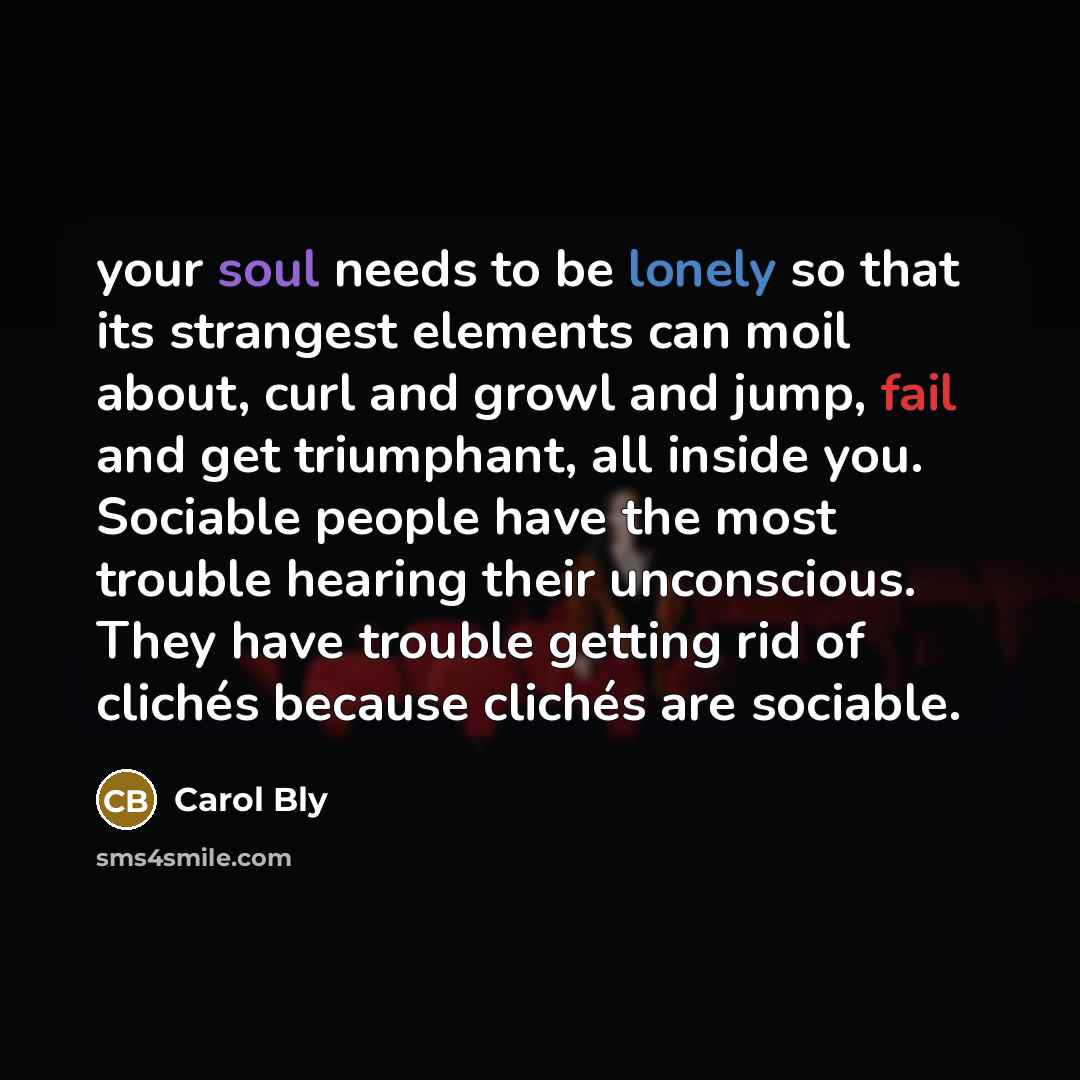 “your soul needs to be lonely so that its strangest elements can moil about, curl and growl and jump, fail and get triumphant, all inside you. Sociable people have the most trouble hearing their unconscious. They have trouble getting rid of clichés because clichés are sociable.” quote by Carol Bly