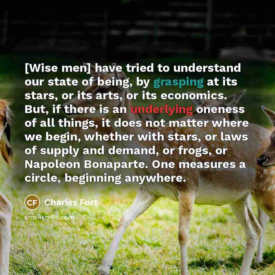 “[Wise men] have tried to understand our state of being, by grasping at its stars, or its arts, or its economics. But, if there is an underlying oneness of all things, it does not matter where we begin, whether with stars, or laws of supply and demand, or frogs, or Napoleon Bonaparte. One measures…” quote by Charles Fort