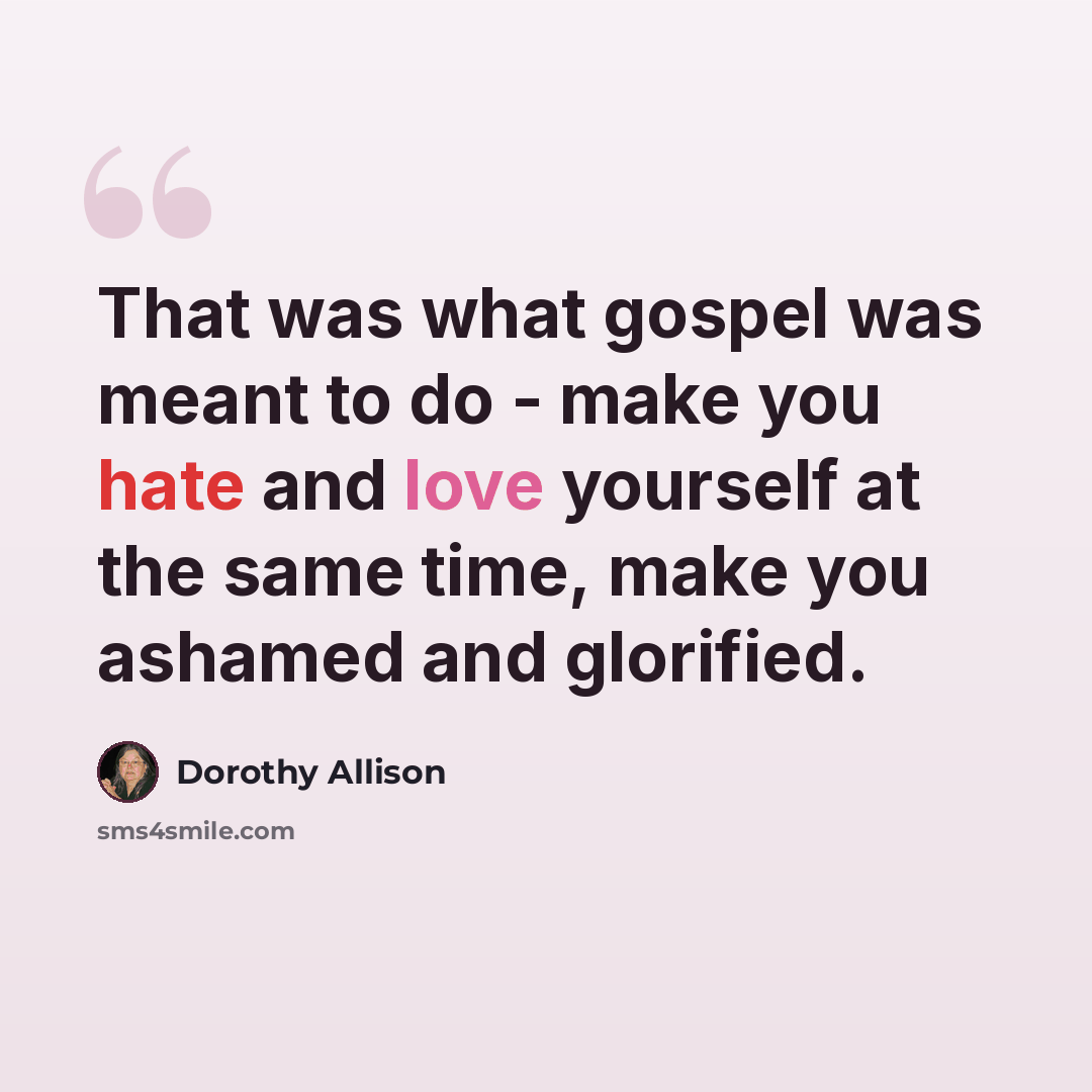 “That was what gospel was meant to do - make you hate and love yourself at the same time, make you ashamed and glorified.” quote by Dorothy Allison