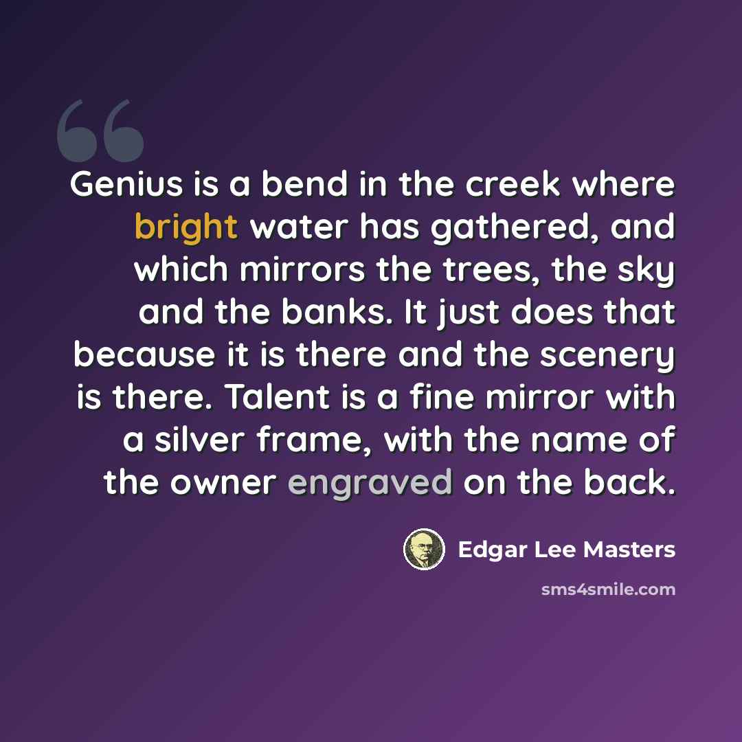 “Genius is a bend in the creek where bright water has gathered, and which mirrors the trees, the sky and the banks. It just does that because it is there and the scenery is there. Talent is a fine mirror with a silver frame, with the name of the owner engraved on the back.” quote by Edgar Lee Masters