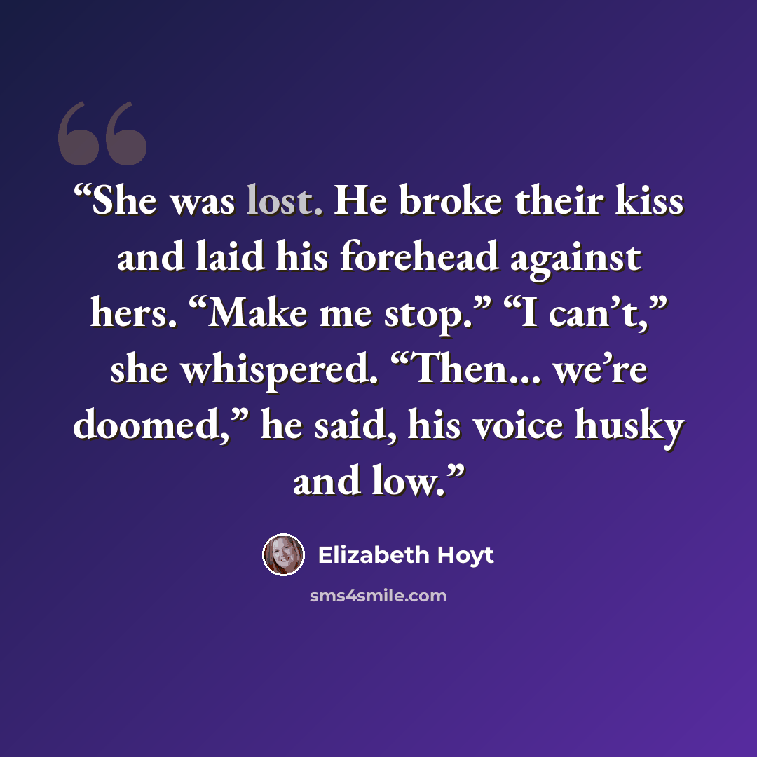 “She was lost. He broke their kiss and laid his forehead against hers. “Make me stop.” “I can’t,” she whispered. “Then… we’re doomed,” he said, his voice husky and low.” quote by Elizabeth Hoyt