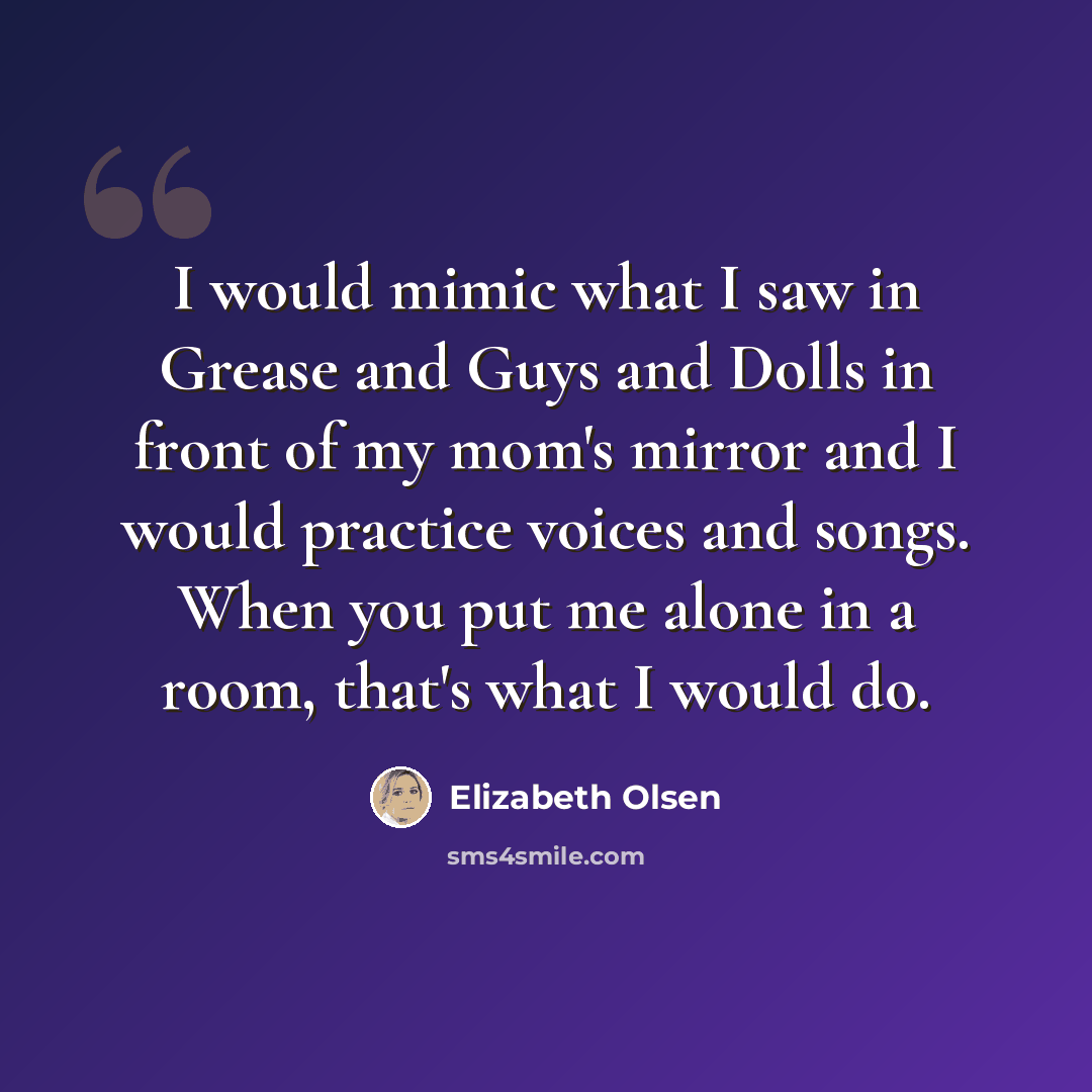 “I would mimic what I saw in Grease and Guys and Dolls in front of my mom's mirror and I would practice voices and songs. When you put me alone in a room, that's what I would do.” quote by Elizabeth Olsen