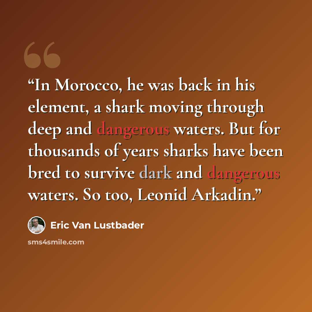 “In Morocco, he was back in his element, a shark moving through deep and dangerous waters. But for thousands of years sharks have been bred to survive dark and dangerous waters. So too, Leonid Arkadin.” quote by Eric Van Lustbader