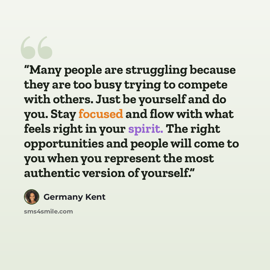 “Many people are struggling because they are too busy trying to compete with others. Just be yourself and do you. Stay focused and flow with what feels right in your spirit. The right opportunities and people will come to you when you represent the most authentic version of yourself.” quote by Germany Kent