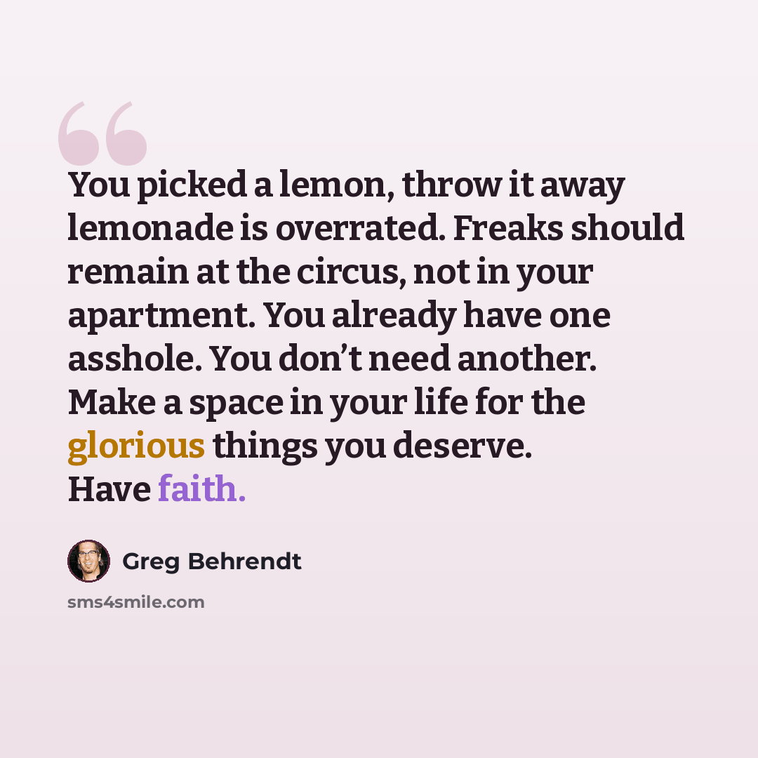 “You picked a lemon, throw it away lemonade is overrated. Freaks should remain at the circus, not in your apartment. You already have one asshole. You don’t need another. Make a space in your life for the glorious things you deserve. Have faith.” quote by Greg Behrendt