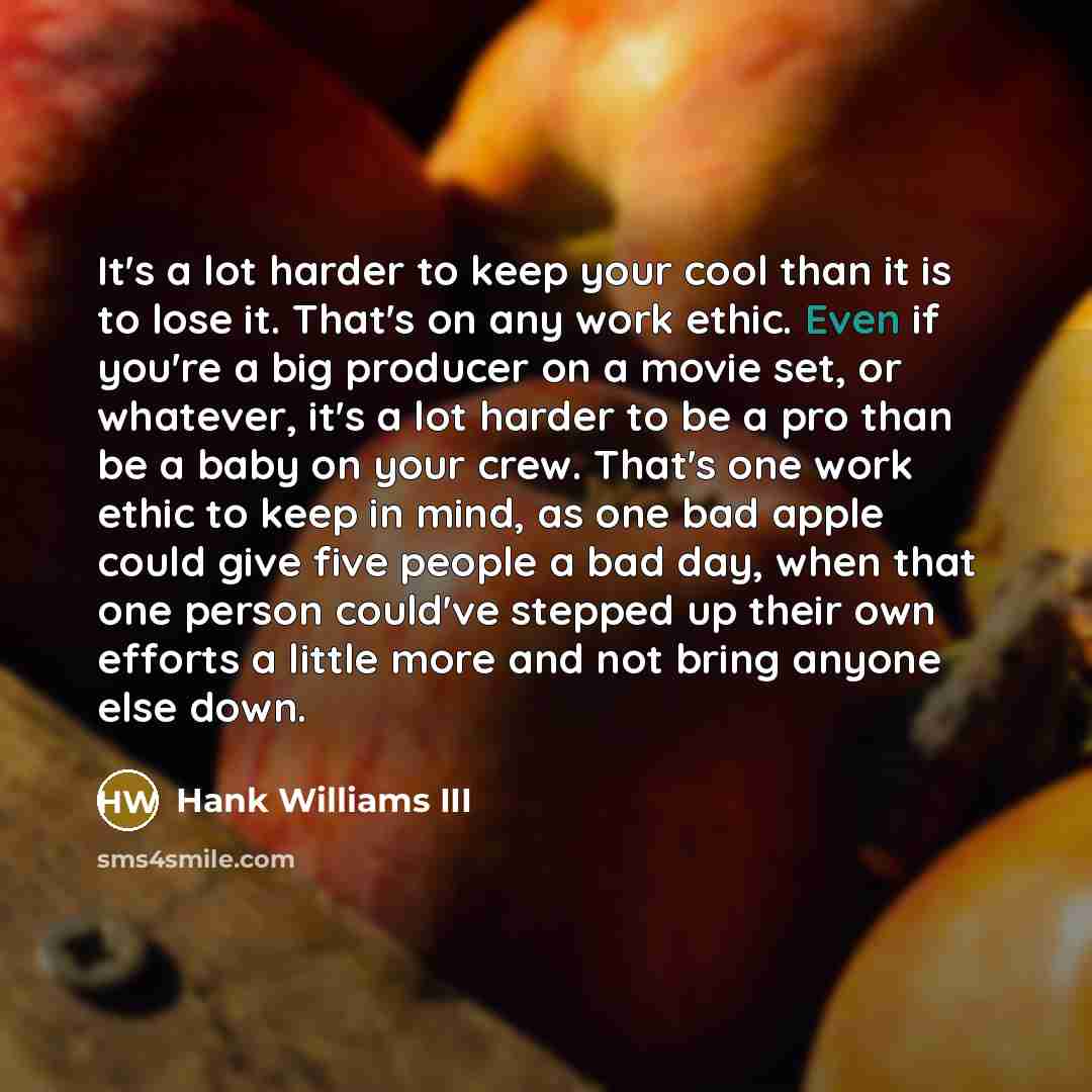 “It's a lot harder to keep your cool than it is to lose it. That's on any work ethic. Even if you're a big producer on a movie set, or whatever, it's a lot harder to be a pro than be a baby on your crew. That's one work ethic to keep in mind, as one bad apple could give five people a bad day, when…” quote by Hank Williams III