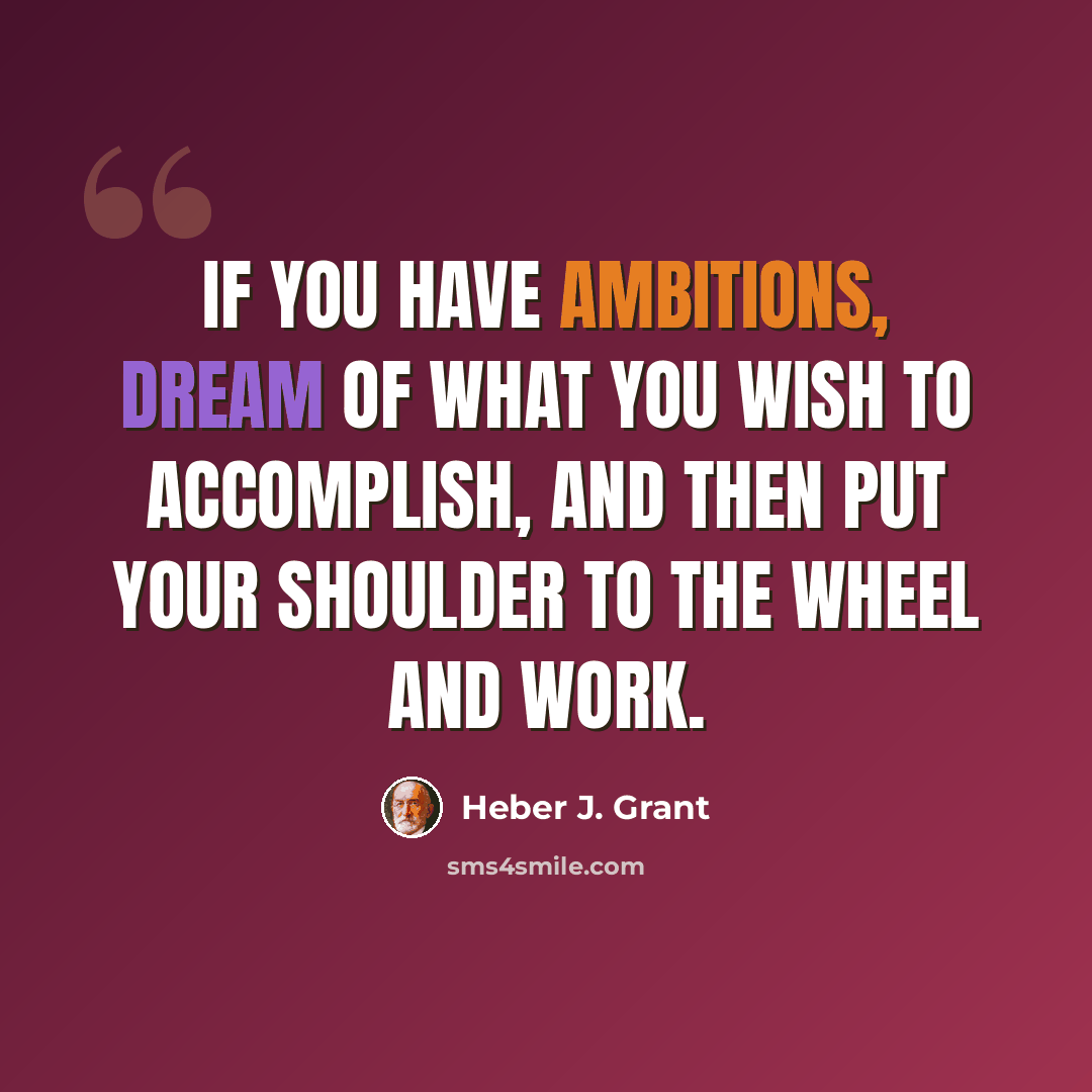 “If you have ambitions, dream of what you wish to accomplish, and then put your shoulder to the wheel and work.” quote by Heber J. Grant