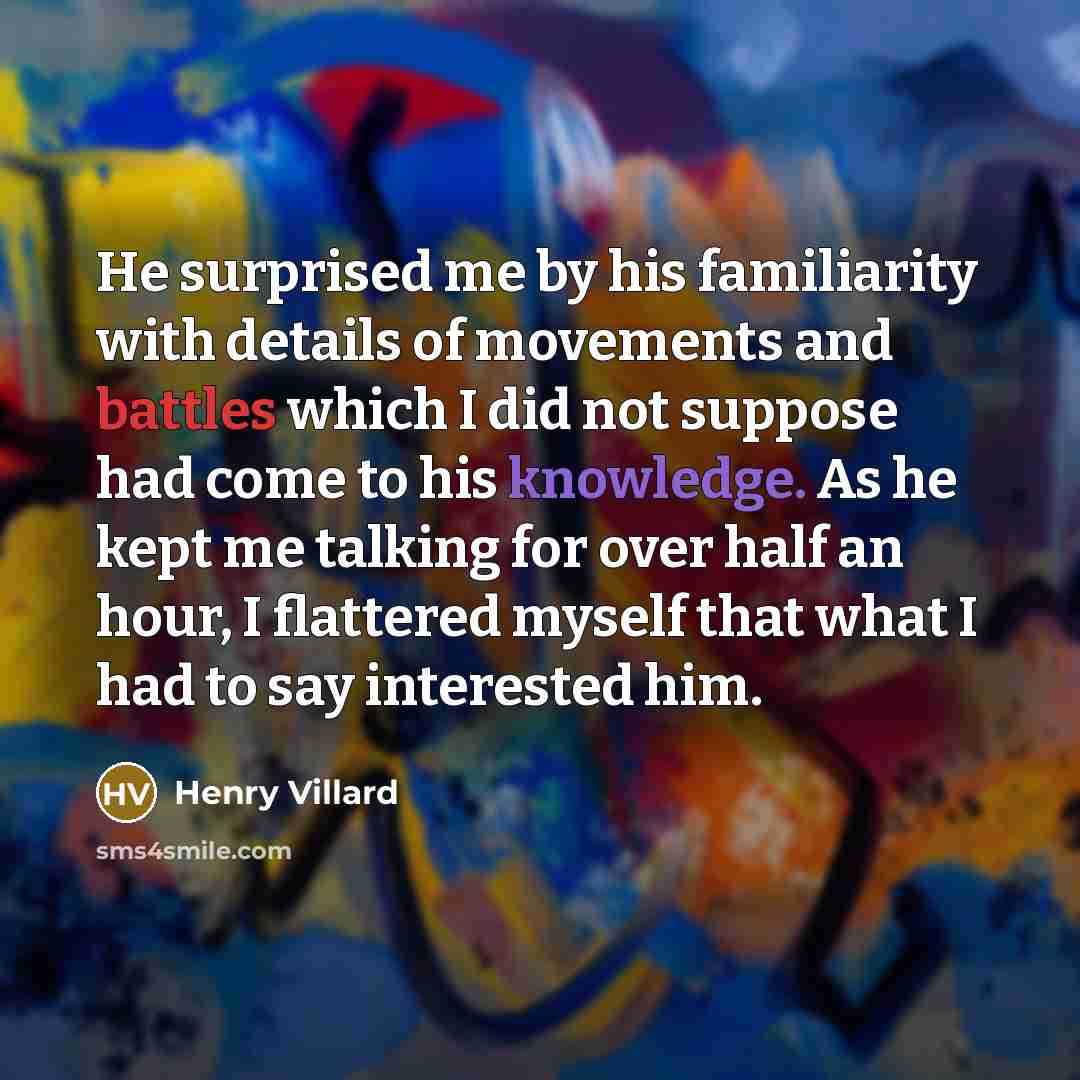 “He surprised me by his familiarity with details of movements and battles which I did not suppose had come to his knowledge. As he kept me talking for over half an hour, I flattered myself that what I had to say interested him.” quote by Henry Villard