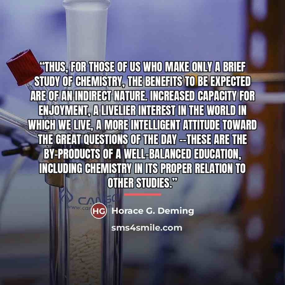 “Thus, for those of us who make only a brief study of chemistry, the benefits to be expected are of an indirect nature. Increased capacity for enjoyment, a livelier interest in the world in which we live, a more intelligent attitude toward the great questions of the day --these are the by-products…” quote by Horace G. Deming