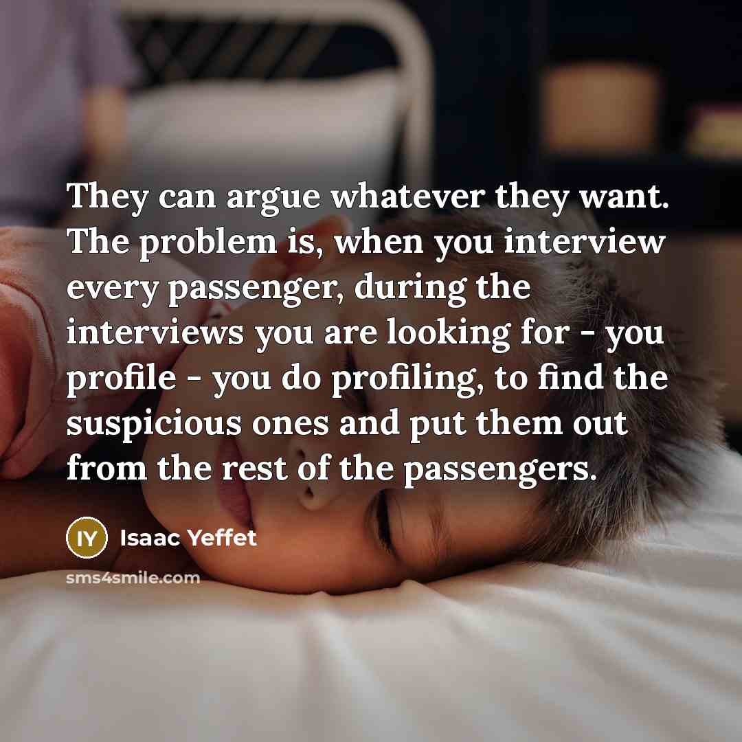 “They can argue whatever they want. The problem is, when you interview every passenger, during the interviews you are looking for - you profile - you do profiling, to find the suspicious ones and put them out from the rest of the passengers.” quote by Isaac Yeffet