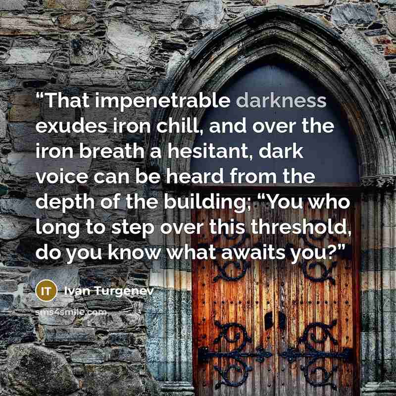 “That impenetrable darkness exudes iron chill, and over the iron breath a hesitant, dark voice can be heard from the depth of the building; “You who long to step over this threshold, do you know what awaits you?” quote by Ivan Turgenev