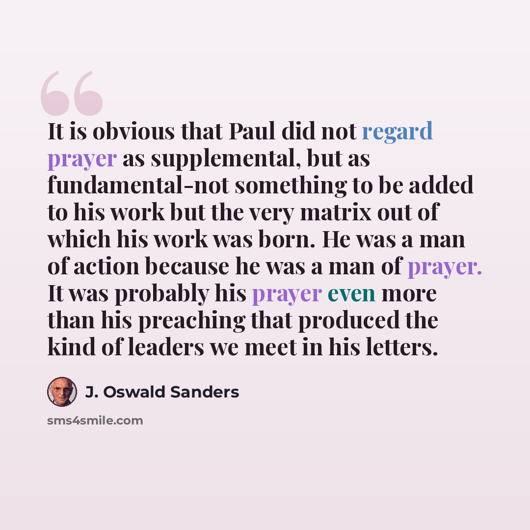 “It is obvious that Paul did not regard prayer as supplemental, but as fundamental-not something to be added to his work but the very matrix out of which his work was born. He was a man of action because he was a man of prayer. It was probably his prayer even more than his preaching that produced…” quote by J. Oswald Sanders