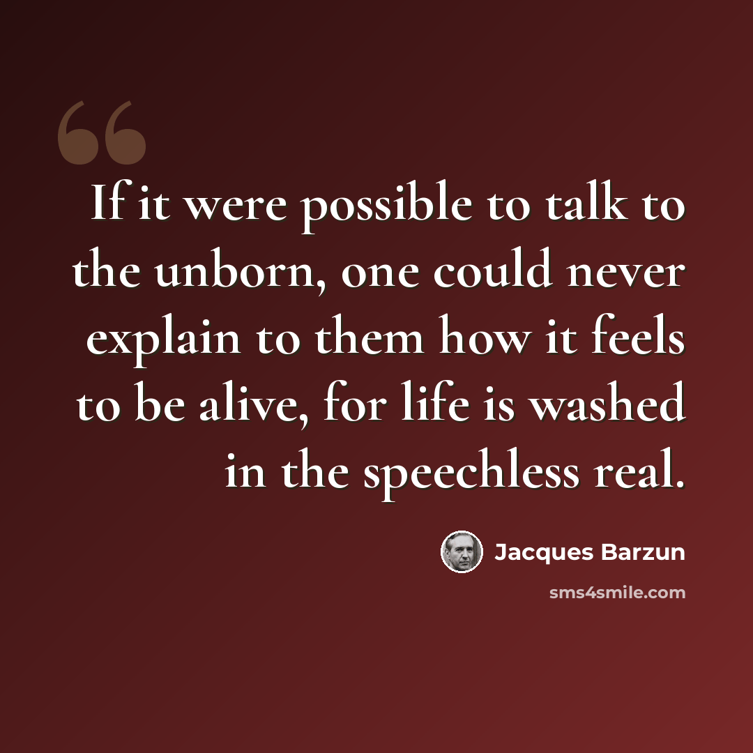 “If it were possible to talk to the unborn, one could never explain to them how it feels to be alive, for life is washed in the speechless real.” quote by Jacques Barzun