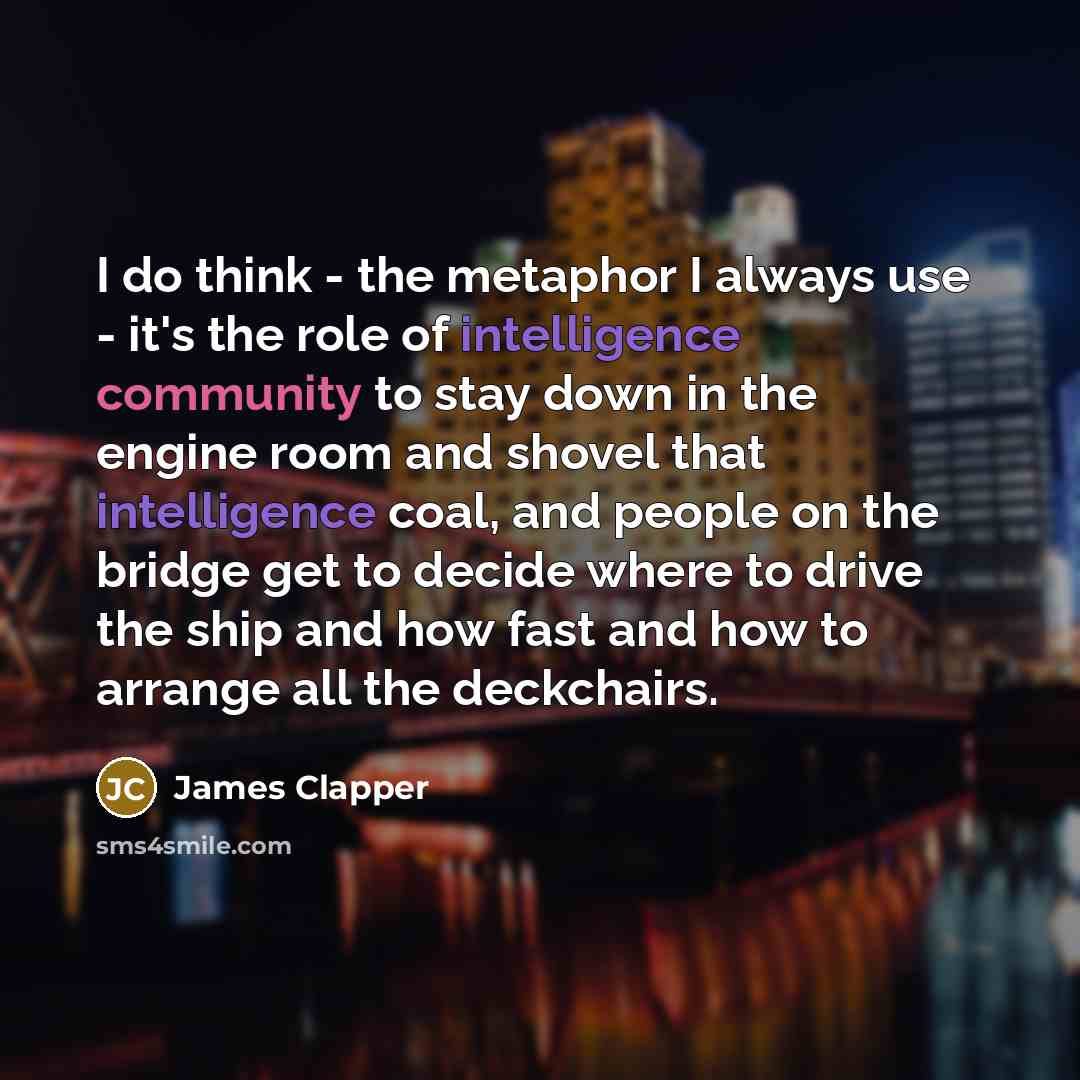 “I do think - the metaphor I always use - it's the role of intelligence community to stay down in the engine room and shovel that intelligence coal, and people on the bridge get to decide where to drive the ship and how fast and how to arrange all the deckchairs.” quote by James Clapper