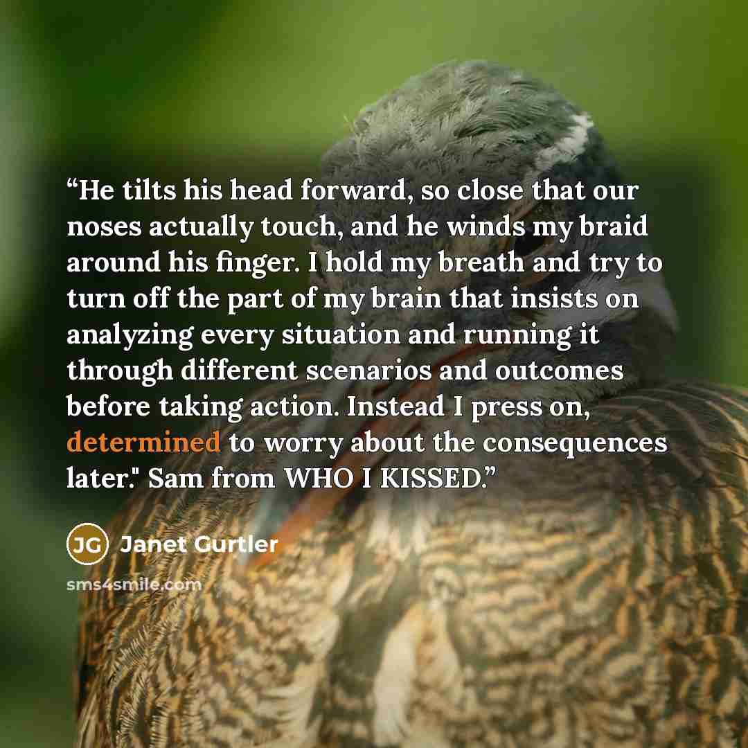 “He tilts his head forward, so close that our noses actually touch, and he winds my braid around his finger. I hold my breath and try to turn off the part of my brain that insists on analyzing every situation and running it through different scenarios and outcomes before taking action. Instead I…” quote by Janet Gurtler
