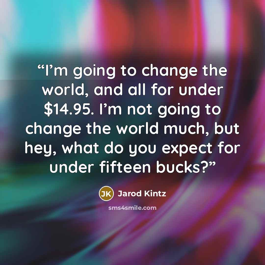 “I’m going to change the world, and all for under $14.95. I’m not going to change the world much, but hey, what do you expect for under fifteen bucks?” quote by Jarod Kintz