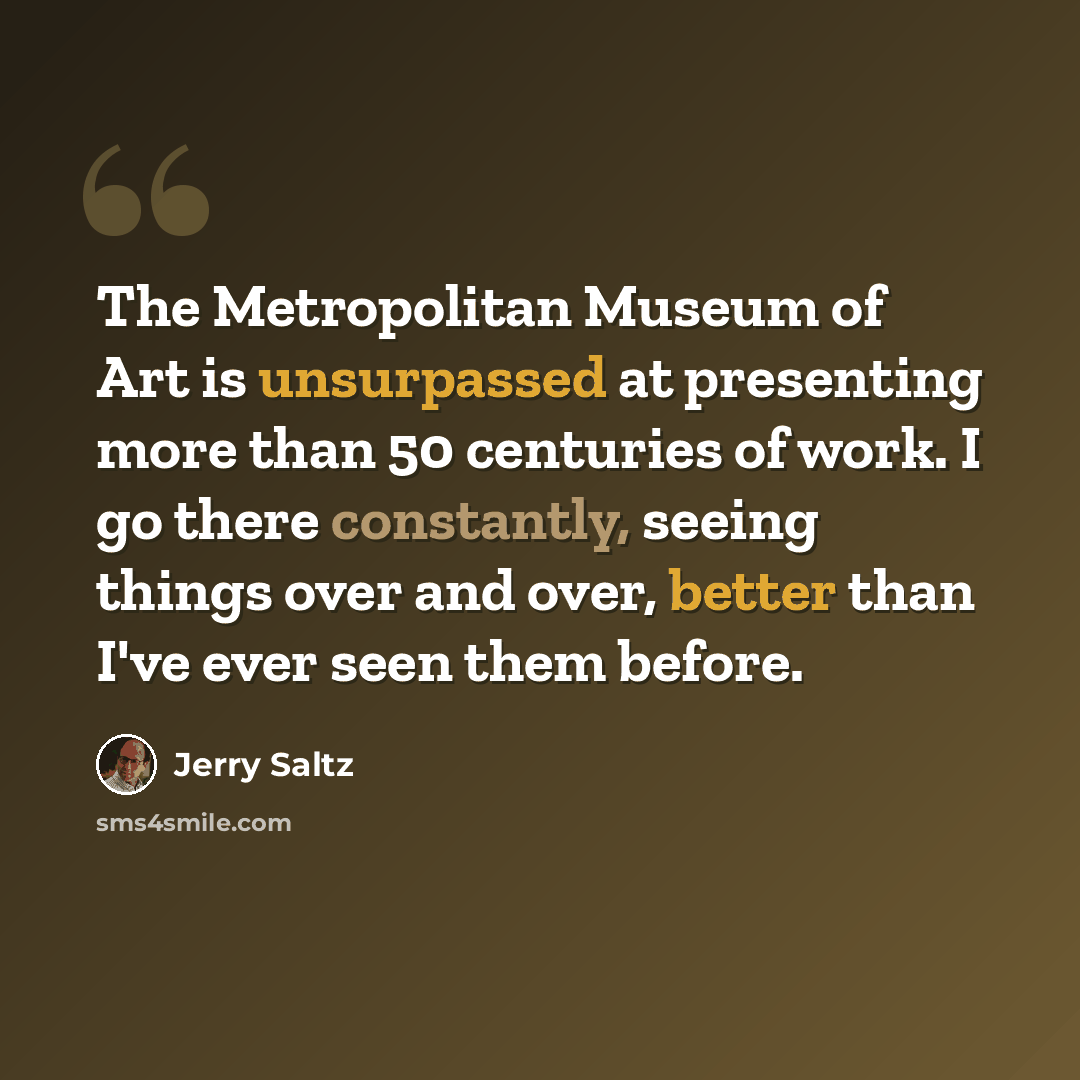 “The Metropolitan Museum of Art is unsurpassed at presenting more than 50 centuries of work. I go there constantly, seeing things over and over, better than I've ever seen them before.” quote by Jerry Saltz
