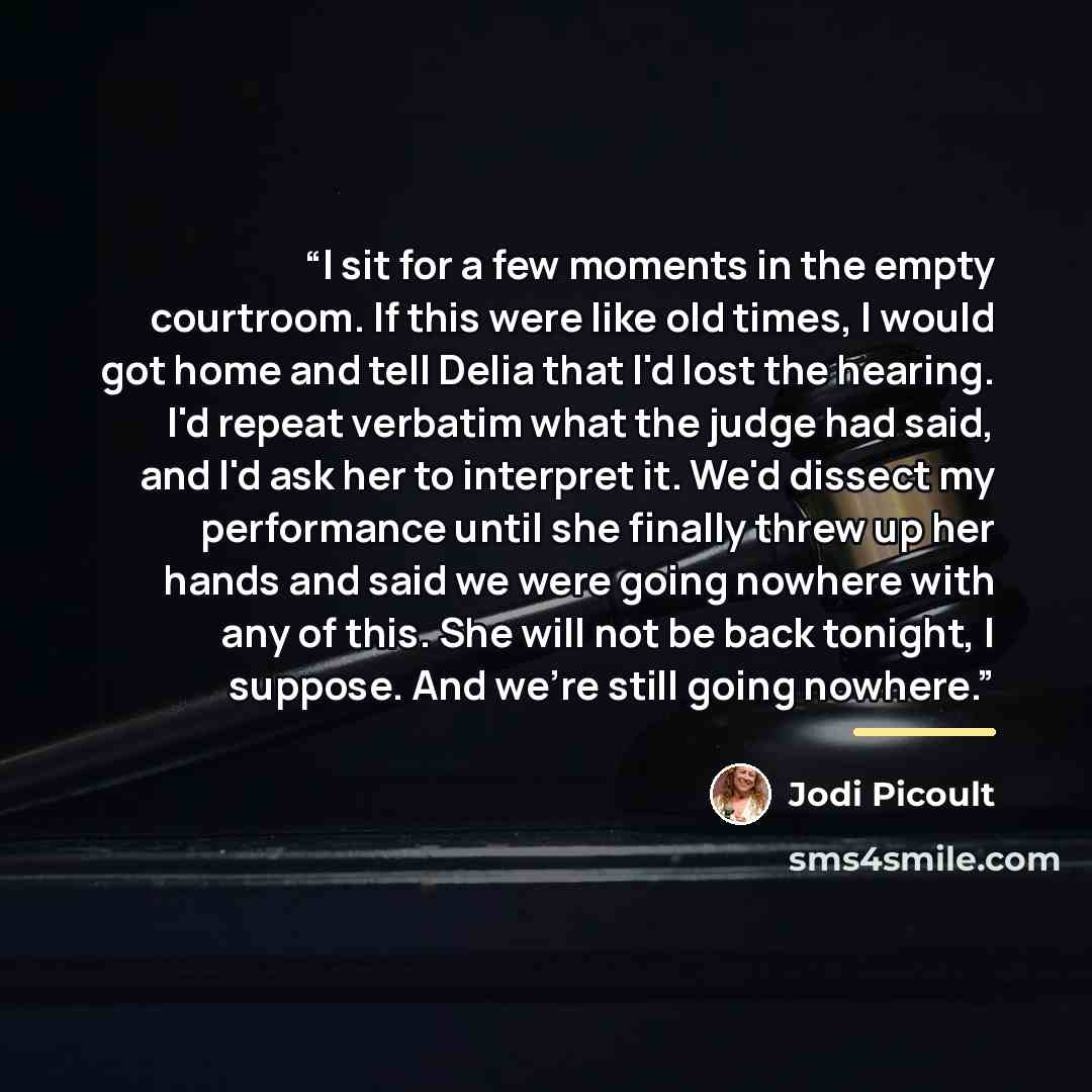 “I sit for a few moments in the empty courtroom. If this were like old times, I would got home and tell Delia that I'd lost the hearing. I'd repeat verbatim what the judge had said, and I'd ask her to interpret it. We'd dissect my performance until she finally threw up her hands and said we were…” quote by Jodi Picoult