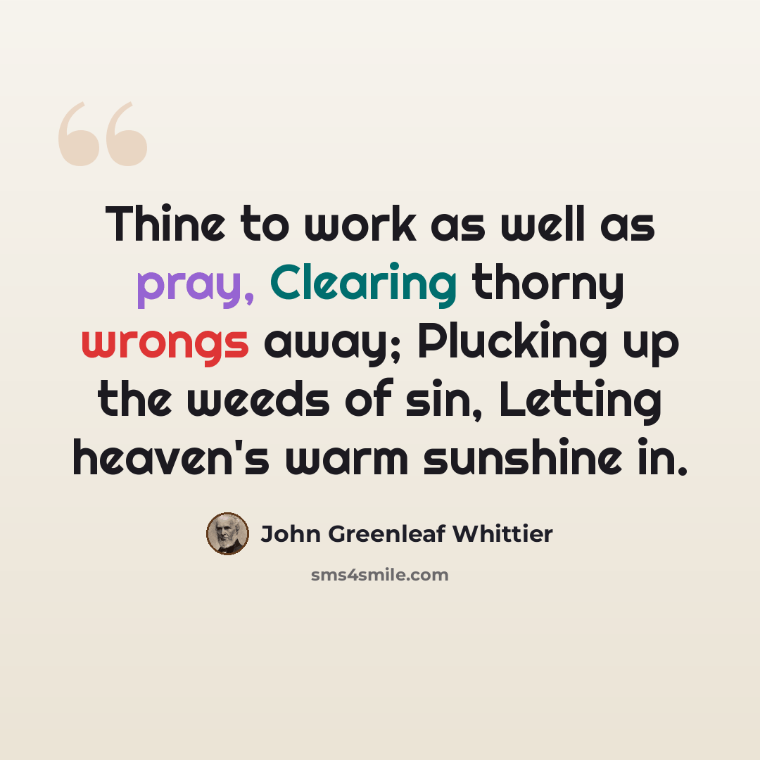 “Thine to work as well as pray, Clearing thorny wrongs away; Plucking up the weeds of sin, Letting heaven's warm sunshine in.” quote by John Greenleaf Whittier