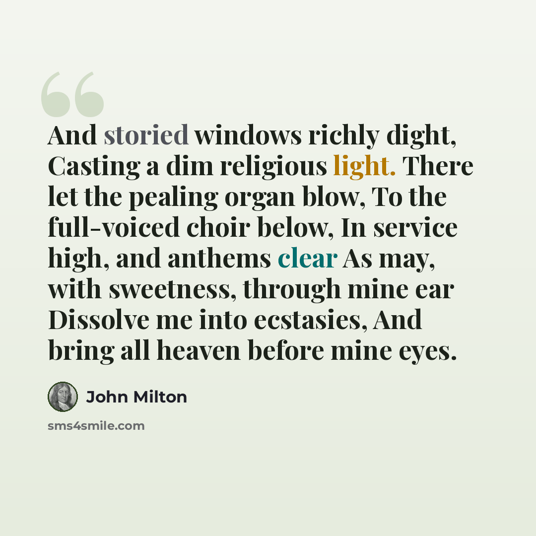 “And storied windows richly dight, Casting a dim religious light. There let the pealing organ blow, To the full-voiced choir below, In service high, and anthems clear As may, with sweetness, through mine ear Dissolve me into ecstasies, And bring all heaven before mine eyes.” quote by John Milton