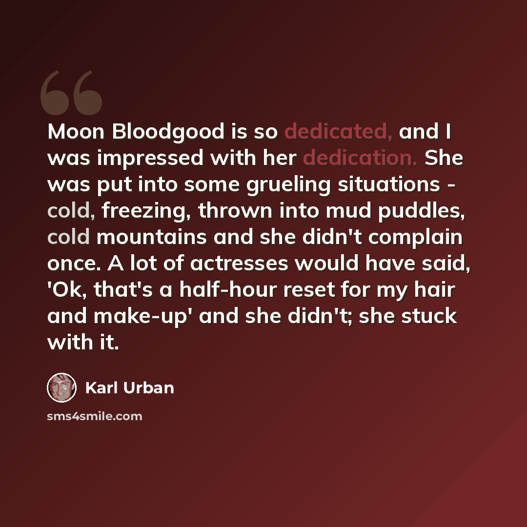“Moon Bloodgood is so dedicated, and I was impressed with her dedication. She was put into some grueling situations - cold, freezing, thrown into mud puddles, cold mountains and she didn't complain once. A lot of actresses would have said, 'Ok, that's a half-hour reset for my hair and make-up' and…” quote by Karl Urban