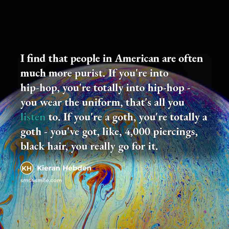 “I find that people in American are often much more purist. If you're into hip-hop, you're totally into hip-hop - you wear the uniform, that's all you listen to. If you're a goth, you're totally a goth - you've got, like, 4,000 piercings, black hair, you really go for it.” quote by Kieran Hebden