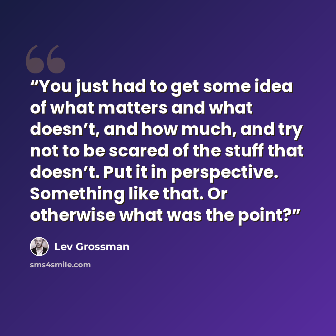 “You just had to get some idea of what matters and what doesn’t, and how much, and try not to be scared of the stuff that doesn’t. Put it in perspective. Something like that. Or otherwise what was the point?” quote by Lev Grossman