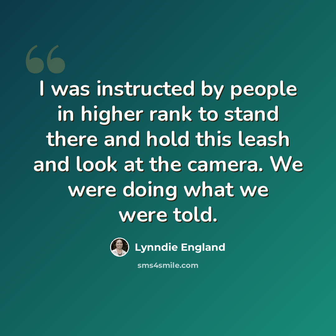 “I was instructed by people in higher rank to stand there and hold this leash and look at the camera. We were doing what we were told.” quote by Lynndie England
