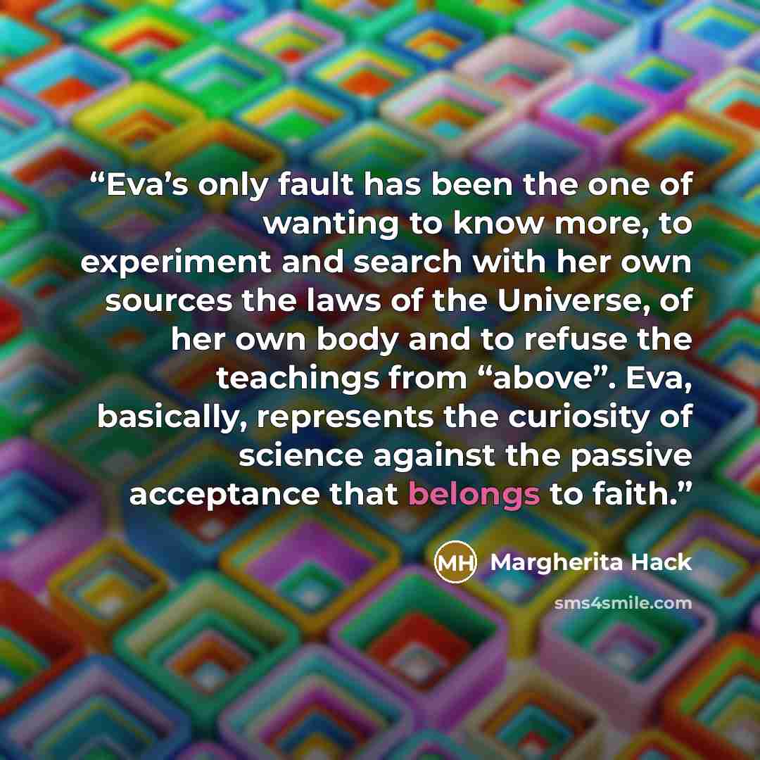 “Eva’s only fault has been the one of wanting to know more, to experiment and search with her own sources the laws of the Universe, of her own body and to refuse the teachings from “above”. Eva, basically, represents the curiosity of science against the passive acceptance that belongs to faith.” quote by Margherita Hack