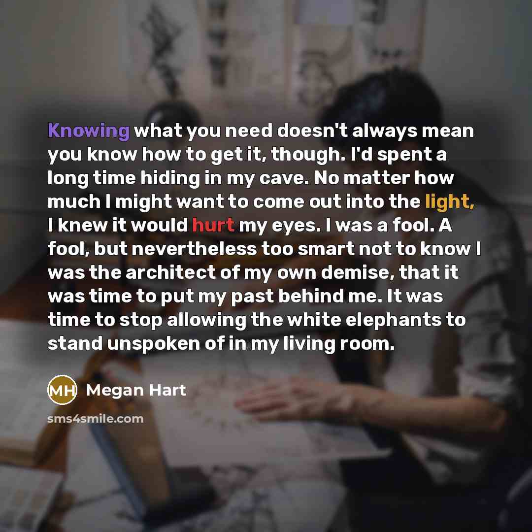 “Knowing what you need doesn't always mean you know how to get it, though. I'd spent a long time hiding in my cave. No matter how much I might want to come out into the light, I knew it would hurt my eyes. I was a fool. A fool, but nevertheless too smart not to know I was the architect of my own…” quote by Megan Hart