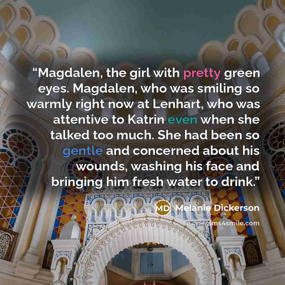 “Magdalen, the girl with pretty green eyes. Magdalen, who was smiling so warmly right now at Lenhart, who was attentive to Katrin even when she talked too much. She had been so gentle and concerned about his wounds, washing his face and bringing him fresh water to drink.” quote by Melanie Dickerson