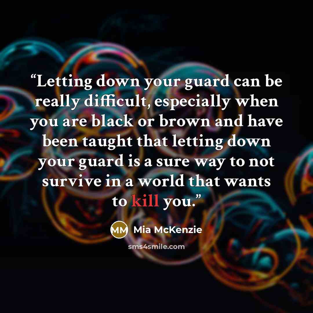 “Letting down your guard can be really difficult, especially when you are black or brown and have been taught that letting down your guard is a sure way to not survive in a world that wants to kill you.” quote by Mia McKenzie