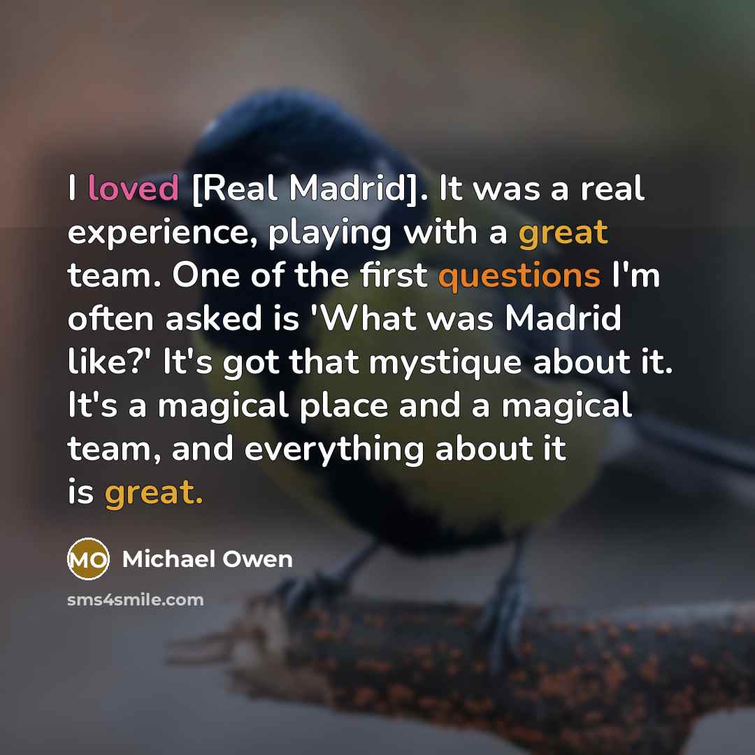 “I loved [Real Madrid]. It was a real experience, playing with a great team. One of the first questions I'm often asked is 'What was Madrid like?' It's got that mystique about it. It's a magical place and a magical team, and everything about it is great.” quote by Michael Owen