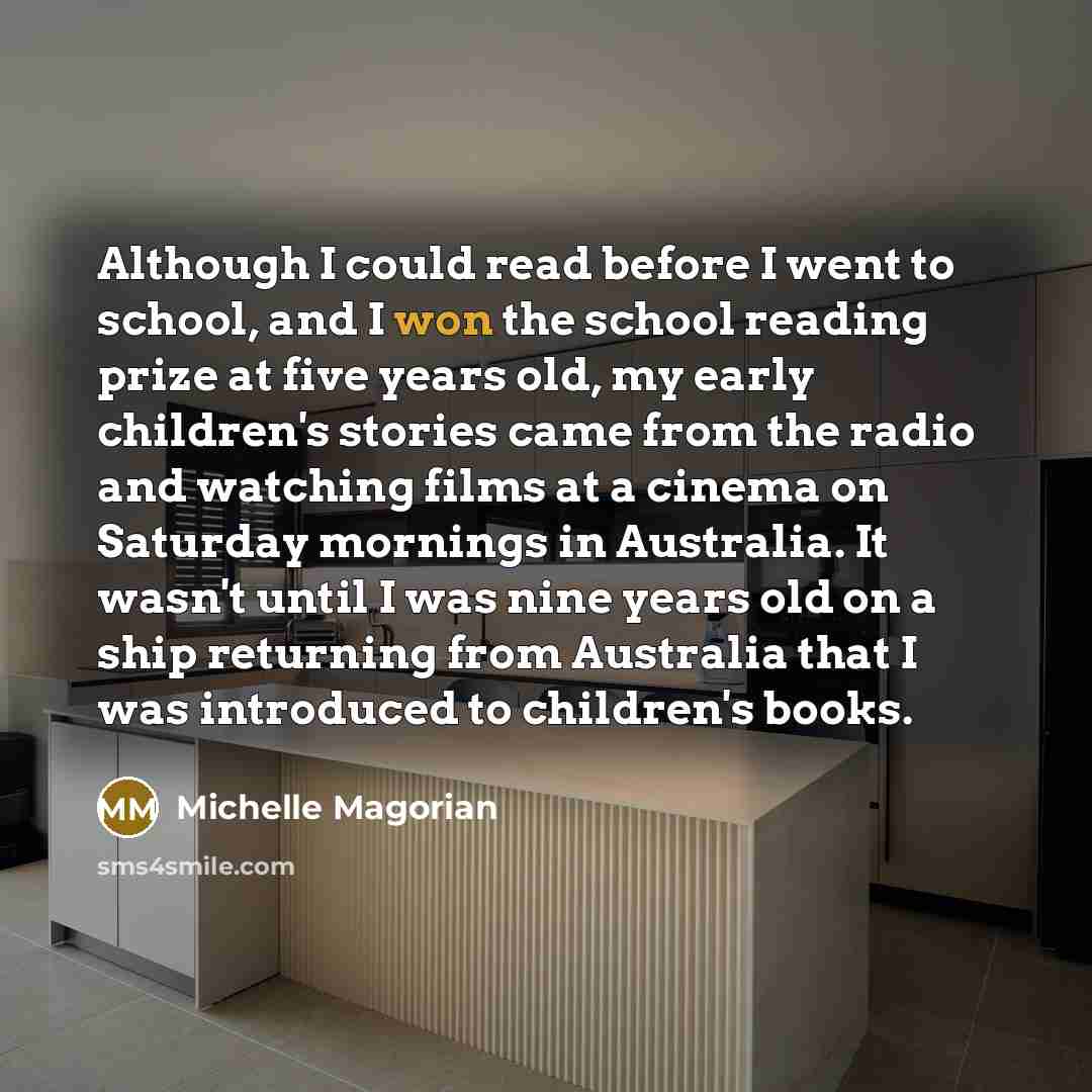 “Although I could read before I went to school, and I won the school reading prize at five years old, my early children's stories came from the radio and watching films at a cinema on Saturday mornings in Australia. It wasn't until I was nine years old on a ship returning from Australia that I was…” quote by Michelle Magorian