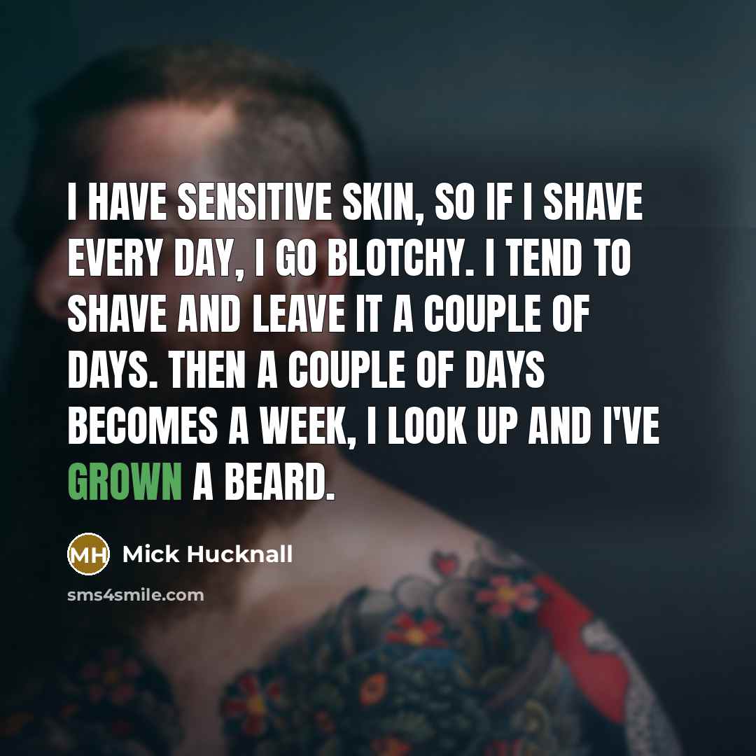 “I have sensitive skin, so if I shave every day, I go blotchy. I tend to shave and leave it a couple of days. Then a couple of days becomes a week, I look up and I've grown a beard.” quote by Mick Hucknall
