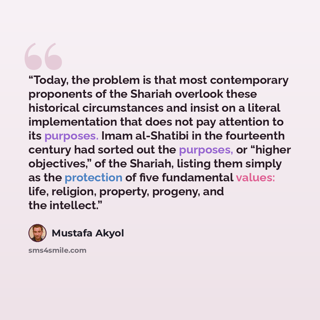 “Today, the problem is that most contemporary proponents of the Shariah overlook these historical circumstances and insist on a literal implementation that does not pay attention to its purposes. Imam al-Shatibi in the fourteenth century had sorted out the purposes, or “higher objectives,” of the…” quote by Mustafa Akyol