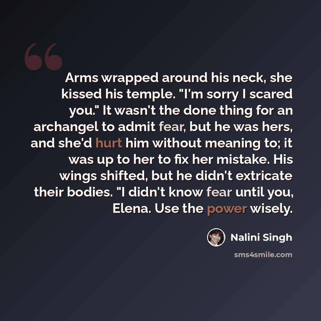 “Arms wrapped around his neck, she kissed his temple. "I'm sorry I scared you." It wasn't the done thing for an archangel to admit fear, but he was hers, and she'd hurt him without meaning to; it was up to her to fix her mistake. His wings shifted, but he didn't extricate their bodies. "I didn't…” quote by Nalini Singh
