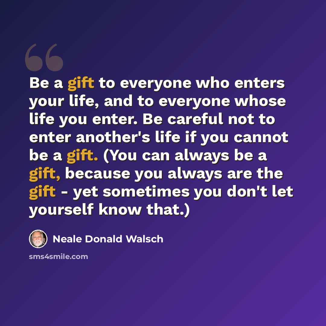 “Be a gift to everyone who enters your life, and to everyone whose life you enter. Be careful not to enter another's life if you cannot be a gift. (You can always be a gift, because you always are the gift - yet sometimes you don't let yourself know that.)” quote by Neale Donald Walsch