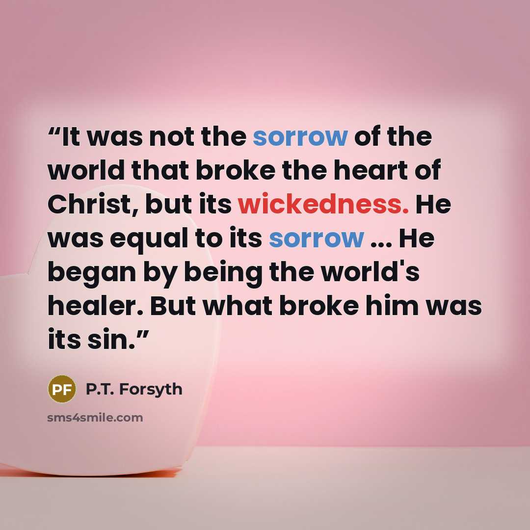 “It was not the sorrow of the world that broke the heart of Christ, but its wickedness. He was equal to its sorrow ... He began by being the world's healer. But what broke him was its sin.” quote by P.T. Forsyth