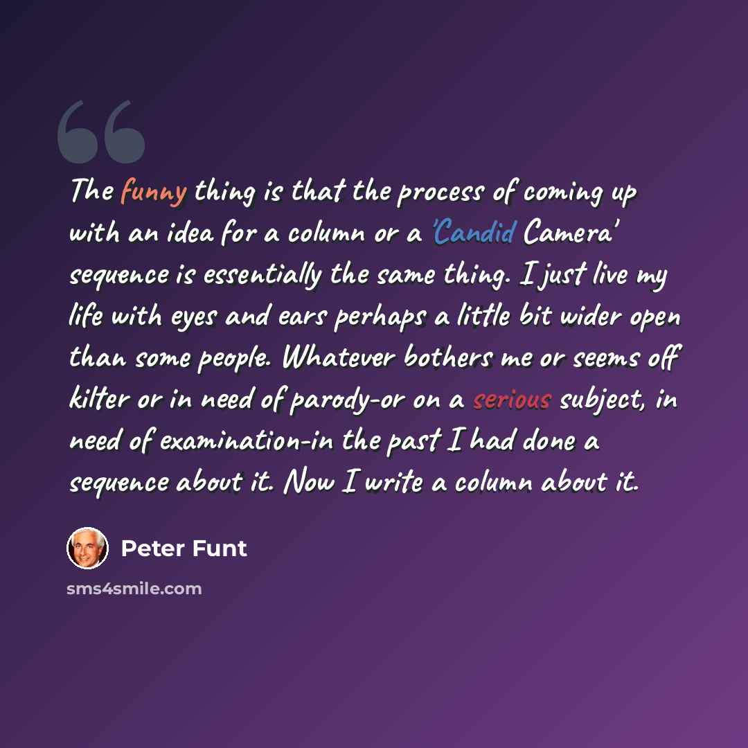 “The funny thing is that the process of coming up with an idea for a column or a 'Candid Camera' sequence is essentially the same thing. I just live my life with eyes and ears perhaps a little bit wider open than some people. Whatever bothers me or seems off kilter or in need of parody-or on a…” quote by Peter Funt