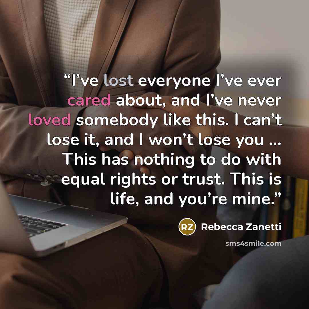 “I’ve lost everyone I’ve ever cared about, and I’ve never loved somebody like this. I can’t lose it, and I won’t lose you … This has nothing to do with equal rights or trust. This is life, and you’re mine.” quote by Rebecca Zanetti