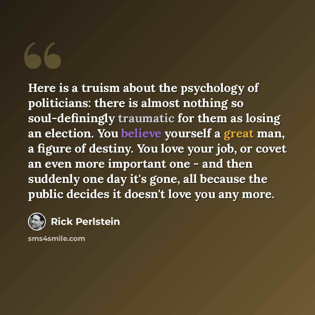 “Here is a truism about the psychology of politicians: there is almost nothing so soul-definingly traumatic for them as losing an election. You believe yourself a great man, a figure of destiny. You love your job, or covet an even more important one - and then suddenly one day it's gone, all…” quote by Rick Perlstein
