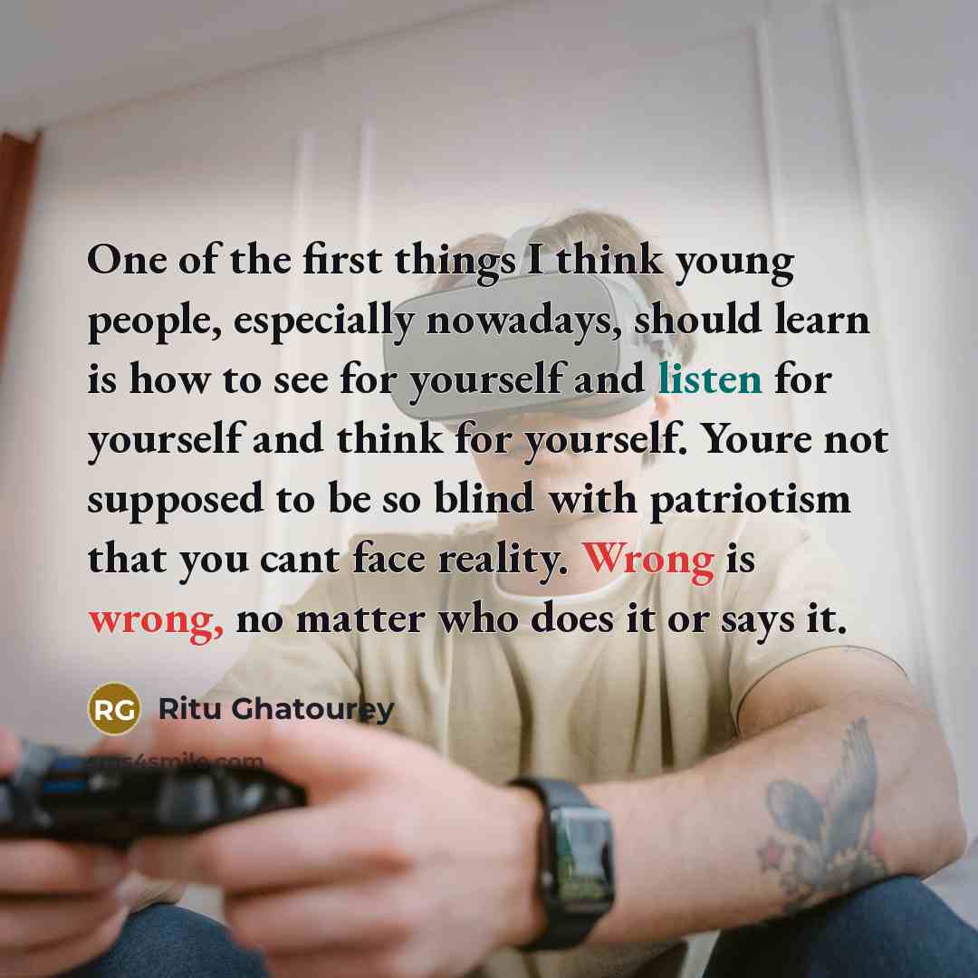 “One of the first things I think young people, especially nowadays, should learn is how to see for yourself and listen for yourself and think for yourself. Youre not supposed to be so blind with patriotism that you cant face reality. Wrong is wrong, no matter who does it or says it.” quote by Ritu Ghatourey