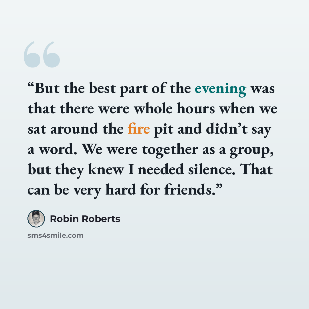 “But the best part of the evening was that there were whole hours when we sat around the fire pit and didn’t say a word. We were together as a group, but they knew I needed silence. That can be very hard for friends.” quote by Robin Roberts