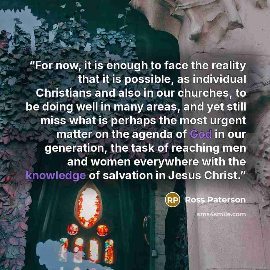 “For now, it is enough to face the reality that it is possible, as individual Christians and also in our churches, to be doing well in many areas, and yet still miss what is perhaps the most urgent matter on the agenda of God in our generation, the task of reaching men and women everywhere with the…” quote by Ross Paterson