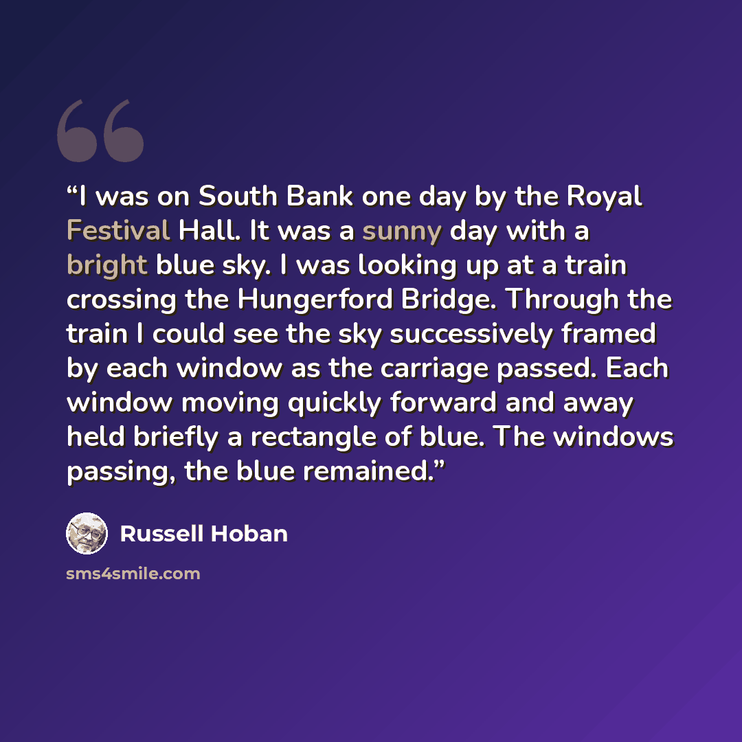 “I was on South Bank one day by the Royal Festival Hall. It was a sunny day with a bright blue sky. I was looking up at a train crossing the Hungerford Bridge. Through the train I could see the sky successively framed by each window as the carriage passed. Each window moving quickly forward and…” quote by Russell Hoban