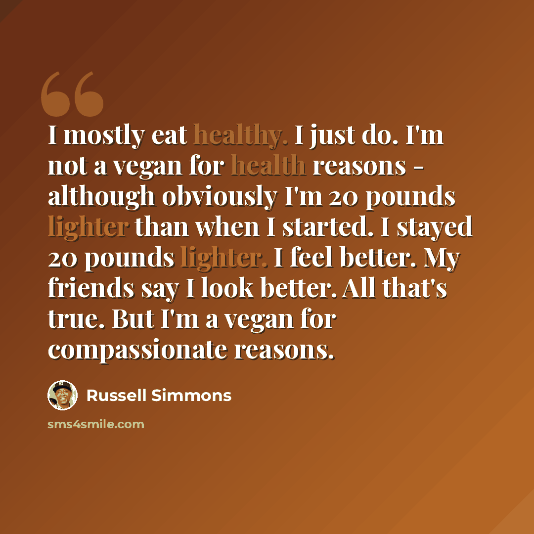 “I mostly eat healthy. I just do. I'm not a vegan for health reasons - although obviously I'm 20 pounds lighter than when I started. I stayed 20 pounds lighter. I feel better. My friends say I look better. All that's true. But I'm a vegan for compassionate reasons.” quote by Russell Simmons
